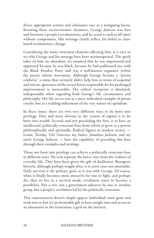 drives appropriate actions and eliminates race 25 a mitigating factor Knowing these sociocconomic dynamics, George Jackson was first and foremost a people’srevolutionary, and he acted as such  withous compromise. His writings clearly reflece his belief in class  ltimes  based revolutionary change.  Considering the many seructural elements affecting him, it s easy to see why George and his message have been misinterpreted. The quick takes on him are abundant: ics assumed that he was imprisoned and oppressed because he was black, because he had publicized ties with the Black Panther Party and was a well-known organizer within the prison reform movement. Although George became a “prison celebrity” a seatus that cereainly didn’t help him in teems of acquittal and release, ignorance of the actual forces responsible for his prolonged imprisonment is incxcusable. The radical viewpoine is absolutely indispensable when regarding both George’s lfe circumstance and philosophy. His lfe serves not as a mere individual example of prison erueley, bue as 2 scalding indictment of the very nature of capicalism.  In these times, there are two very different ways o be born into privilege. First and most obvious in the system of capital s o be born ino wealth. Second, and not precluding the fies, is to have an inellectual, politically conscious base from which to grow as a person philosophically and spiricually. Radical figures in modern society — Lenin, Troesky, Ché Guevara, my facher, Jonathan Jackson, and my uncle George Jackson — have the capability of providing this base through their examples and writings.  Those not born into privilege can achieve a policically conscious base in different ways. No veil separate the lower class from the realicies of everyday life. They have been given the gift of disillusion. Bourgeois lifeseyle,although perhaps soughe after is in most cases not arcainable. Daily survival is the primary goal, as it was with George. OF course, when it finally becomes more ateractive for one to fight, and perhaps dic, than to live in a survival mode, revolution stares to become a possibiliy. Not a rioe, not a governmen takeover by one or another group, but a people’s revoluion led by the policicall conscious.  This consciousness doesn’e simply appear. Individuals muse grow and work into it but s an invaluable gift to have insight into and access to an alternative to the fruseration, a goal on the horizon.  15 SOLEDAD BROTHER 